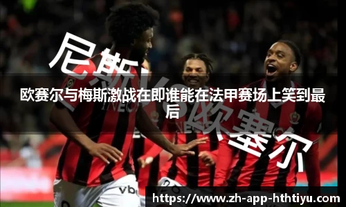 欧赛尔与梅斯激战在即谁能在法甲赛场上笑到最后