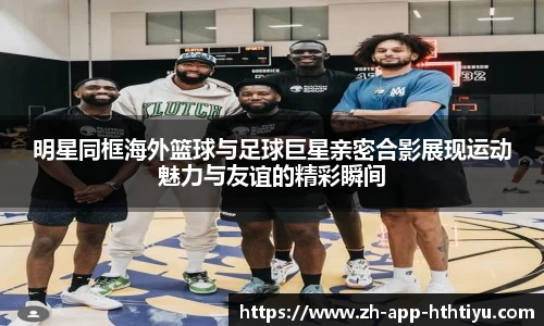 明星同框海外篮球与足球巨星亲密合影展现运动魅力与友谊的精彩瞬间